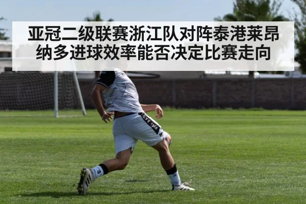 亚冠二级联赛浙江队对阵泰港莱昂纳多进球效率能否决定比赛走向（KAIYUN）