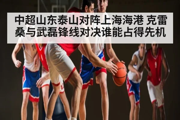 中超山东泰山对阵上海海港 克雷桑与武磊锋线对决谁能占得先机（KAIYUN）