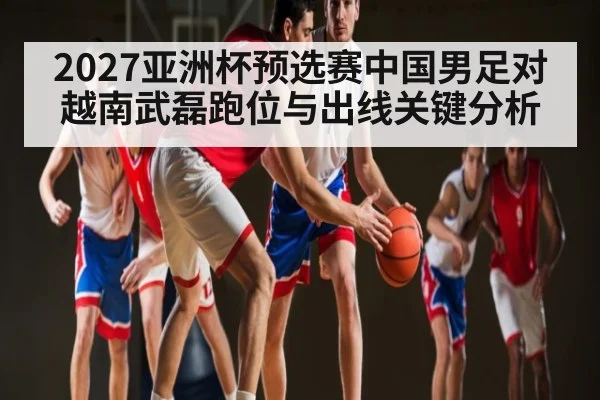 2027亚洲杯预选赛中国男足对越南武磊跑位与出线关键分析（KAIYUN）