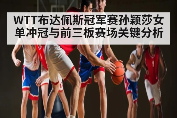 WTT布达佩斯冠军赛孙颖莎女单冲冠与前三板赛场关键分析（KAIYUN）