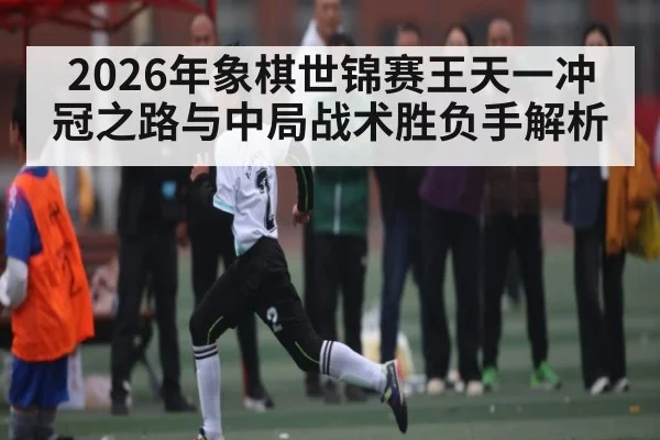 2026年象棋世锦赛王天一冲冠之路与中局战术胜负手解析（KAIYUN）